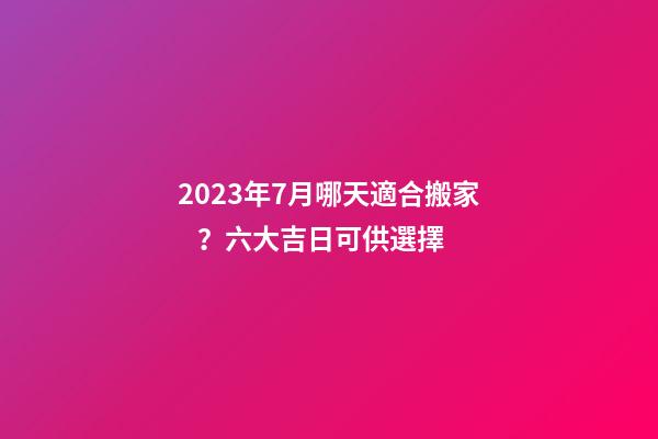 2023年7月哪天適合搬家？六大吉日可供選擇